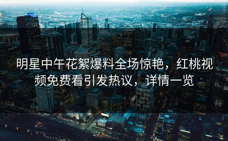 明星中午花絮爆料全场惊艳，红桃视频免费看引发热议，详情一览