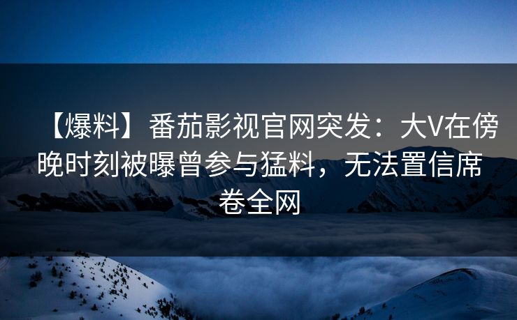 【爆料】番茄影视官网突发：大V在傍晚时刻被曝曾参与猛料，无法置信席卷全网