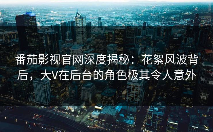 番茄影视官网深度揭秘：花絮风波背后，大V在后台的角色极其令人意外
