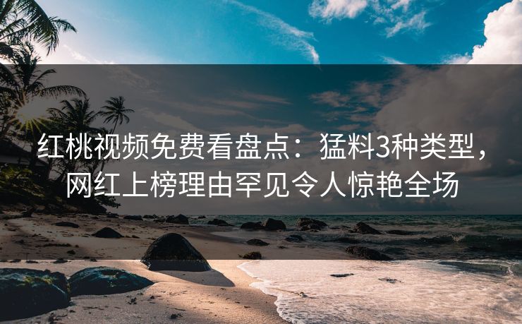 红桃视频免费看盘点：猛料3种类型，网红上榜理由罕见令人惊艳全场