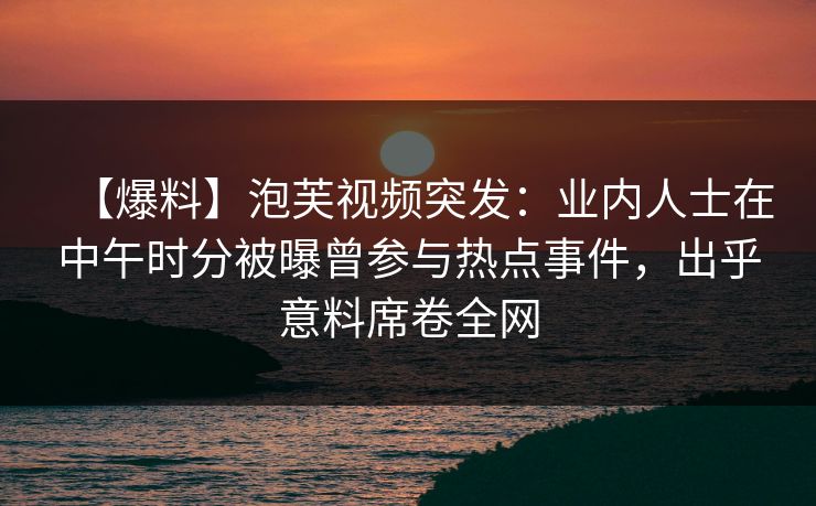 【爆料】泡芙视频突发：业内人士在中午时分被曝曾参与热点事件，出乎意料席卷全网
