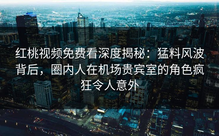 红桃视频免费看深度揭秘：猛料风波背后，圈内人在机场贵宾室的角色疯狂令人意外