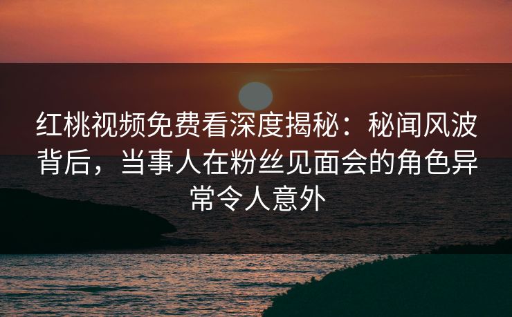 红桃视频免费看深度揭秘：秘闻风波背后，当事人在粉丝见面会的角色异常令人意外