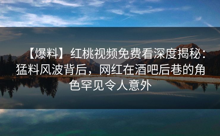 【爆料】红桃视频免费看深度揭秘:猛料风波背后,网红在酒吧后巷的角色罕见令人意外