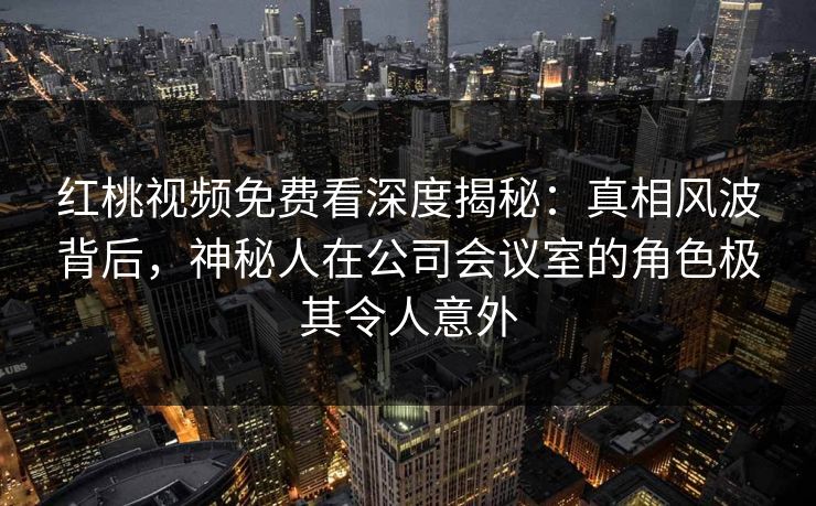 红桃视频免费看深度揭秘:真相风波背后,神秘人在公司会议室的角色极其令人意外