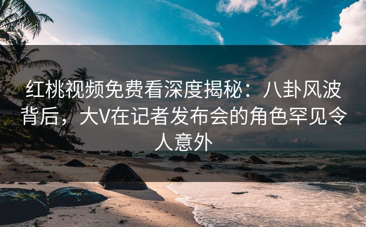 红桃视频免费看深度揭秘:八卦风波背后,大V在记者发布会的角色罕见令人意外