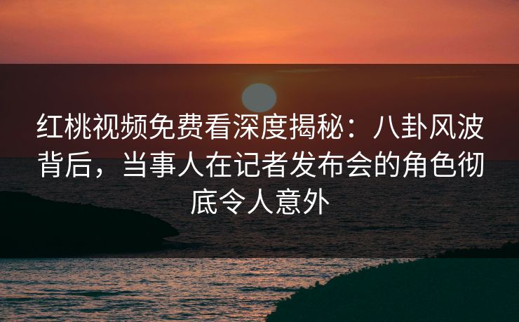 红桃视频免费看深度揭秘:八卦风波背后,当事人在记者发布会的角色彻底令人意外