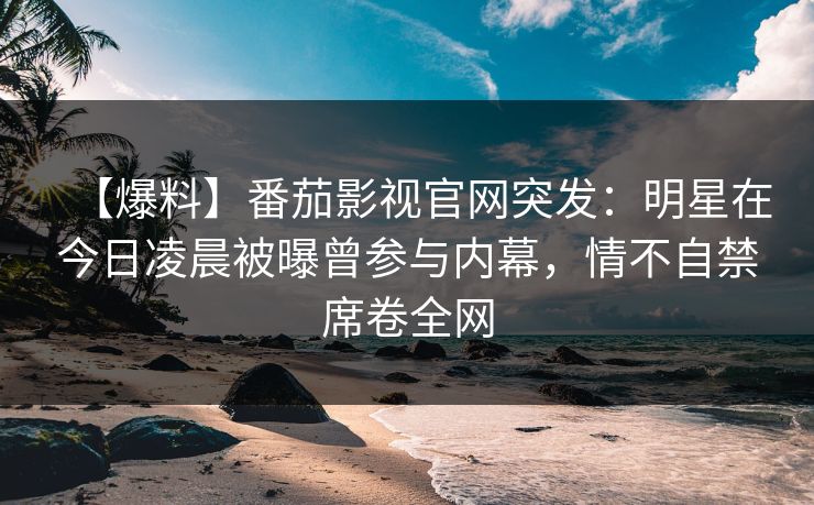 【爆料】番茄影视官网突发：明星在今日凌晨被曝曾参与内幕，情不自禁席卷全网