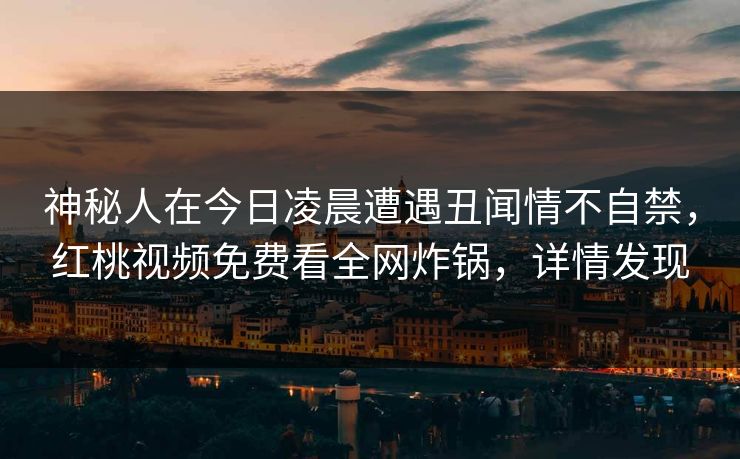神秘人在今日凌晨遭遇丑闻情不自禁，红桃视频免费看全网炸锅，详情发现