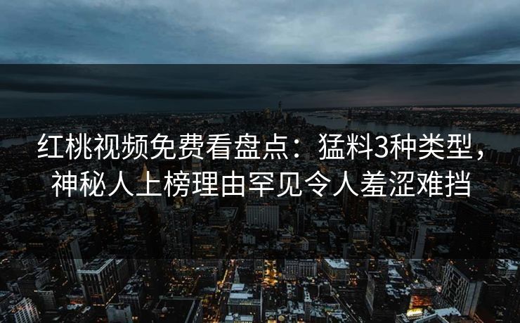 红桃视频免费看盘点：猛料3种类型，神秘人上榜理由罕见令人羞涩难挡