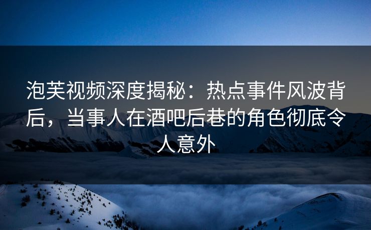 泡芙视频深度揭秘：热点事件风波背后，当事人在酒吧后巷的角色彻底令人意外