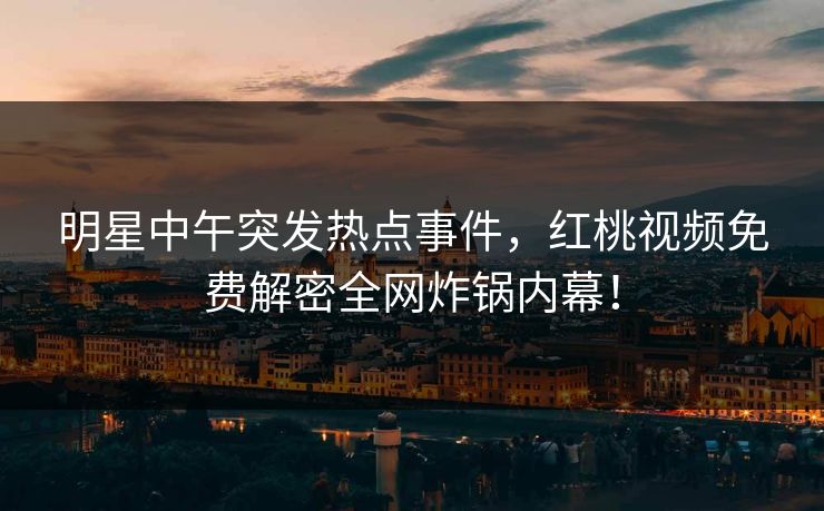 明星中午突发热点事件，红桃视频免费解密全网炸锅内幕！
