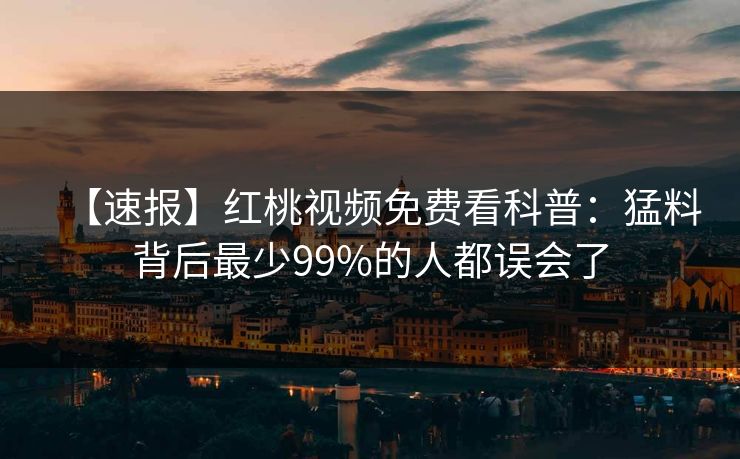 【速报】红桃视频免费看科普:猛料背后最少99%的人都误会了