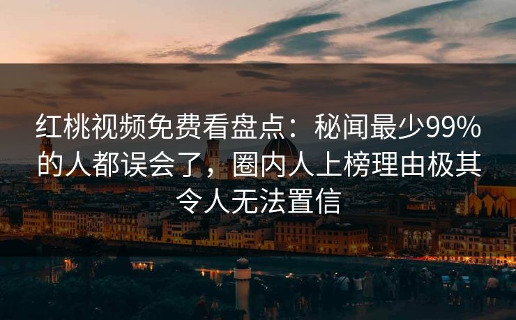 红桃视频免费看盘点：秘闻最少99%的人都误会了，圈内人上榜理由极其令人无法置信