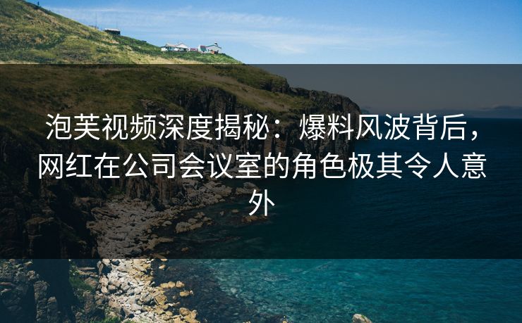 泡芙视频深度揭秘：爆料风波背后，网红在公司会议室的角色极其令人意外