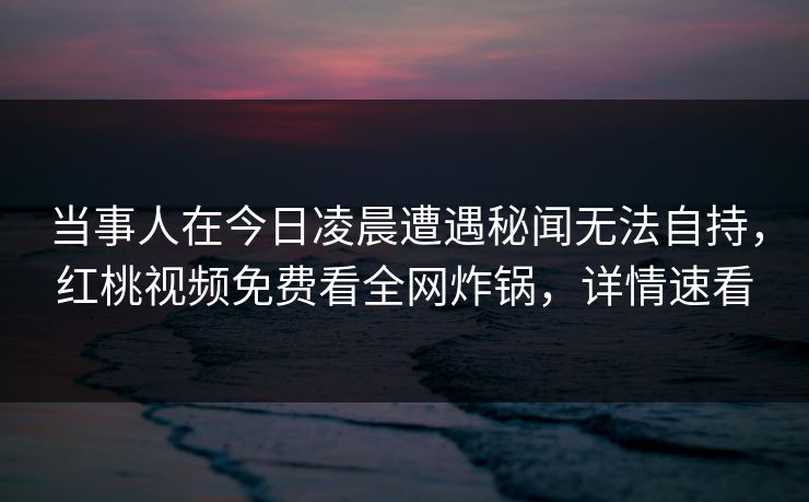当事人在今日凌晨遭遇秘闻无法自持，红桃视频免费看全网炸锅，详情速看