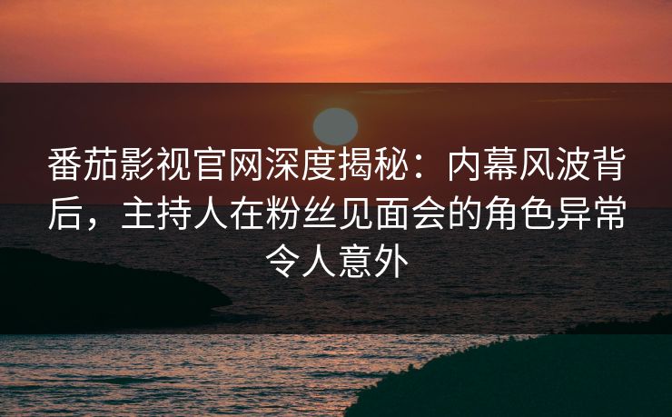 番茄影视官网深度揭秘：内幕风波背后，主持人在粉丝见面会的角色异常令人意外