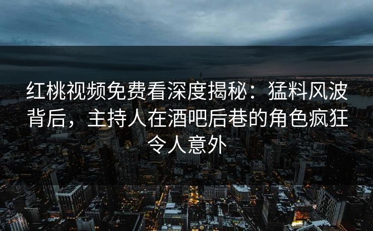 红桃视频免费看深度揭秘：猛料风波背后，主持人在酒吧后巷的角色疯狂令人意外