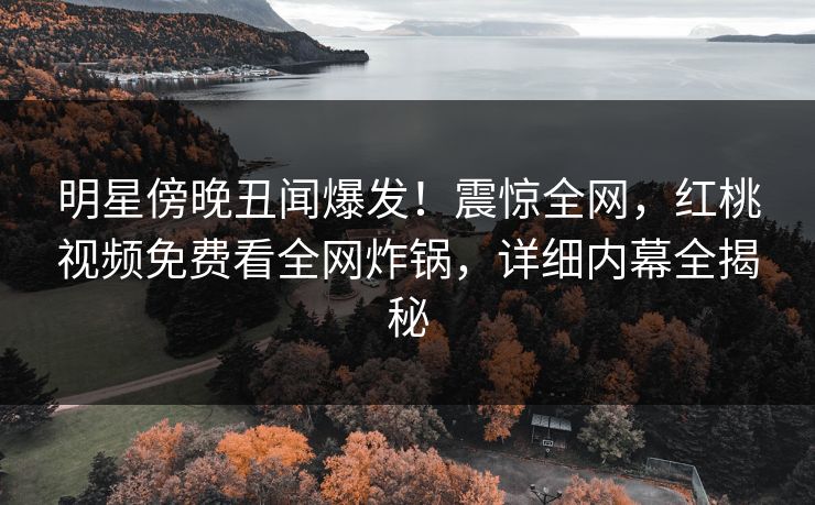 明星傍晚丑闻爆发！震惊全网，红桃视频免费看全网炸锅，详细内幕全揭秘