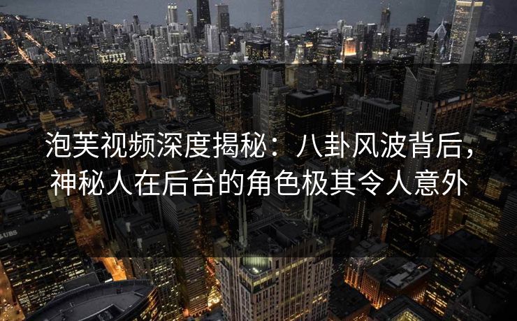 泡芙视频深度揭秘：八卦风波背后，神秘人在后台的角色极其令人意外