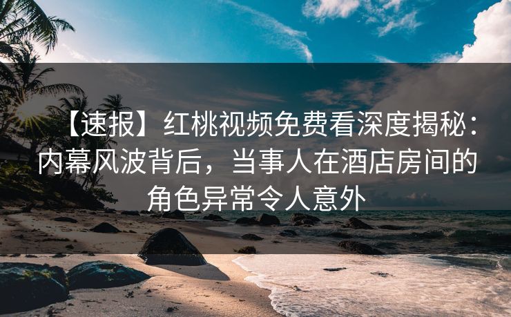 【速报】红桃视频免费看深度揭秘：内幕风波背后，当事人在酒店房间的角色异常令人意外