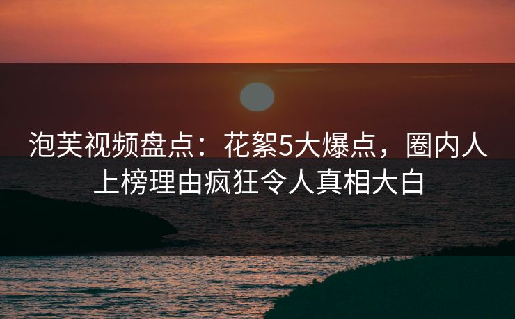 泡芙视频盘点：花絮5大爆点，圈内人上榜理由疯狂令人真相大白