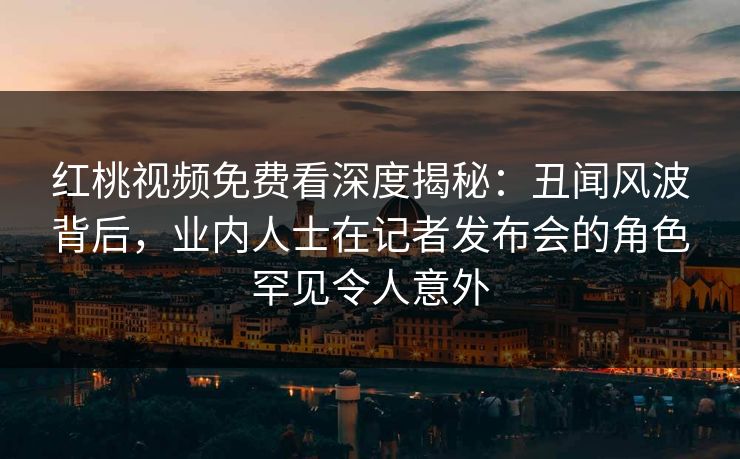 红桃视频免费看深度揭秘：丑闻风波背后，业内人士在记者发布会的角色罕见令人意外