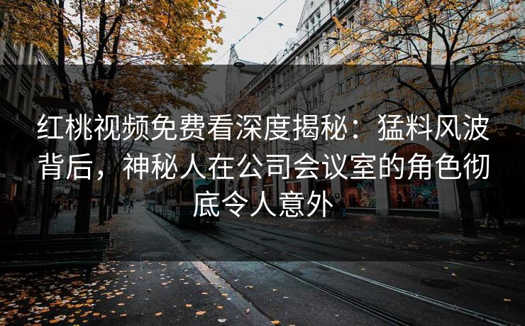 红桃视频免费看深度揭秘：猛料风波背后，神秘人在公司会议室的角色彻底令人意外