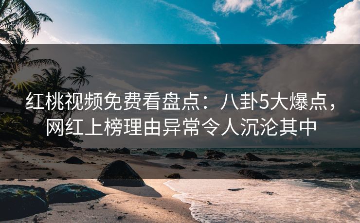 红桃视频免费看盘点：八卦5大爆点，网红上榜理由异常令人沉沦其中