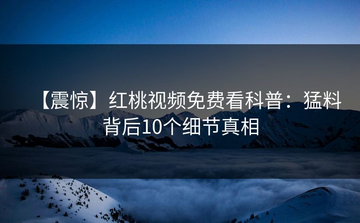 【震惊】红桃视频免费看科普：猛料背后10个细节真相
