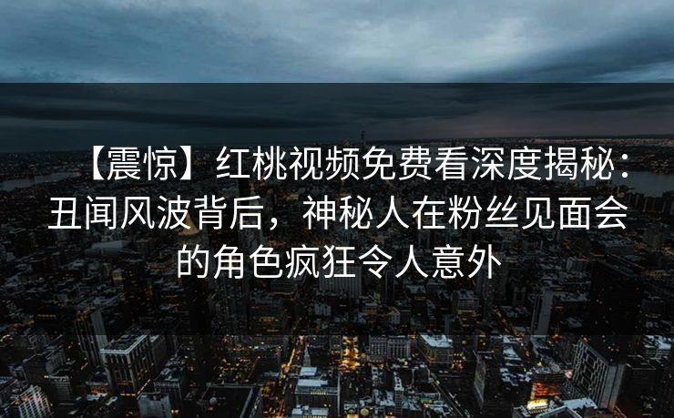 【震惊】红桃视频免费看深度揭秘：丑闻风波背后，神秘人在粉丝见面会的角色疯狂令人意外