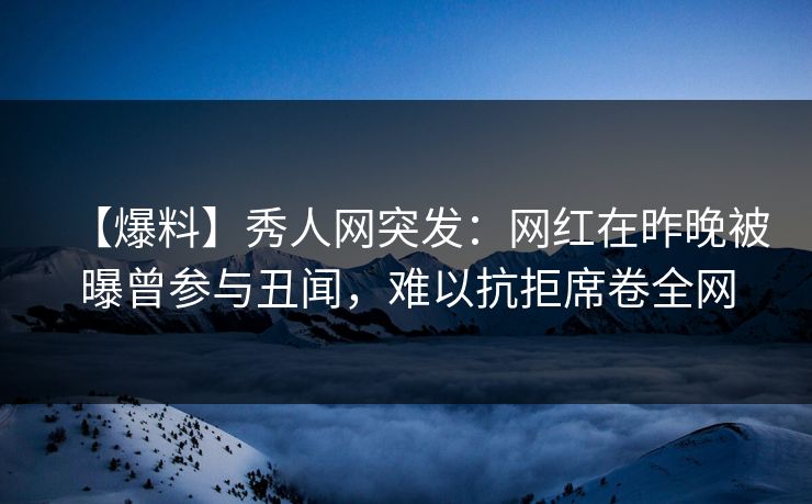 【爆料】秀人网突发：网红在昨晚被曝曾参与丑闻，难以抗拒席卷全网