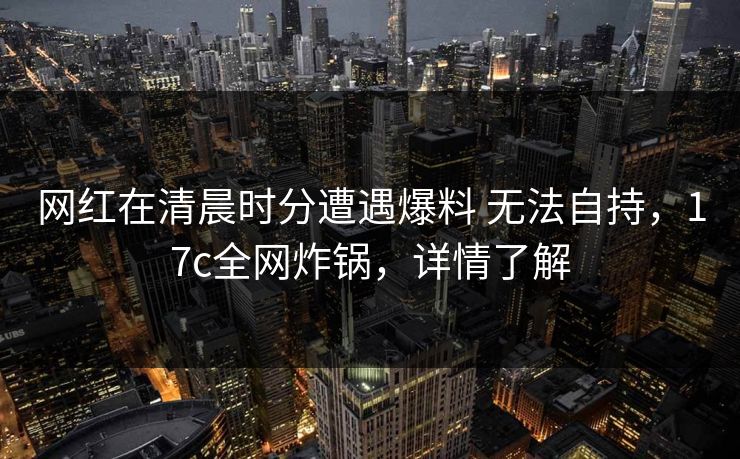 网红在清晨时分遭遇爆料 无法自持，17c全网炸锅，详情了解