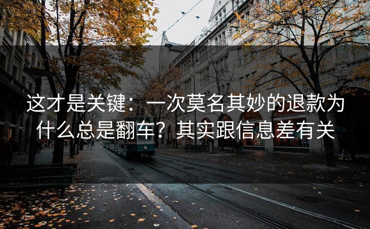 这才是关键：一次莫名其妙的退款为什么总是翻车？其实跟信息差有关