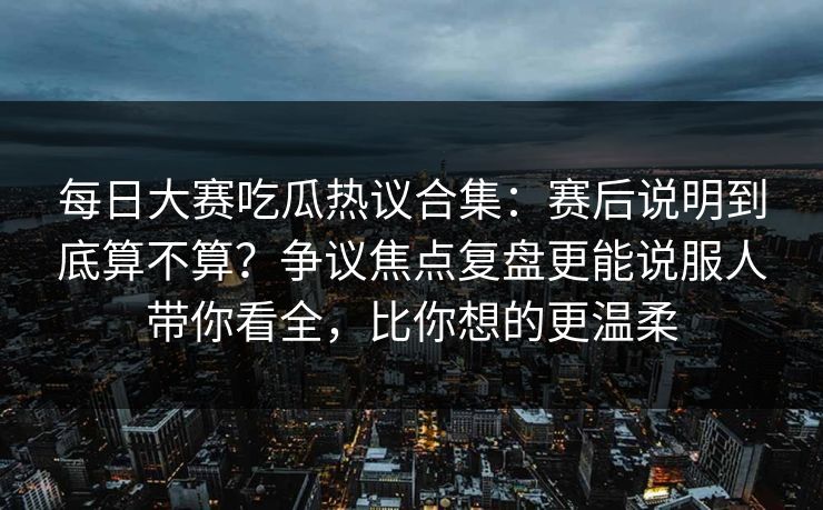 每日大赛吃瓜热议合集：赛后说明到底算不算？争议焦点复盘更能说服人带你看全，比你想的更温柔