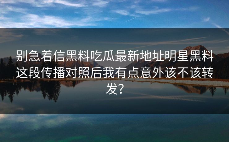 别急着信黑料吃瓜最新地址明星黑料这段传播对照后我有点意外该不该转发？