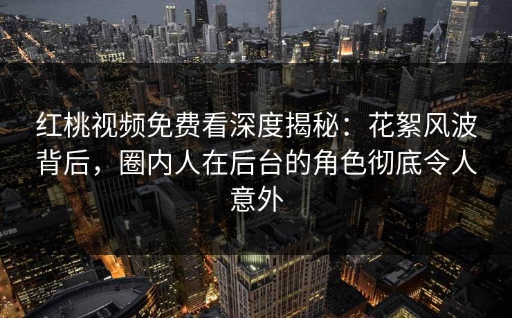 红桃视频免费看深度揭秘：花絮风波背后，圈内人在后台的角色彻底令人意外