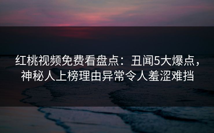 红桃视频免费看盘点:丑闻5大爆点,神秘人上榜理由异常令人羞涩难挡