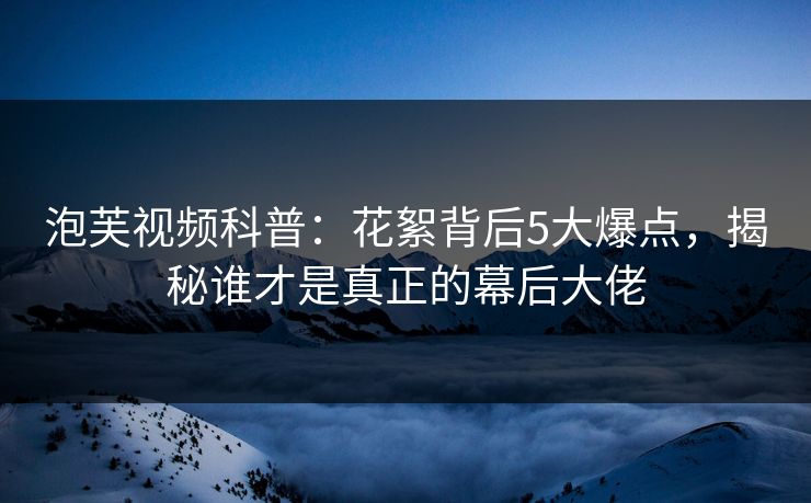 泡芙视频科普：花絮背后5大爆点，揭秘谁才是真正的幕后大佬