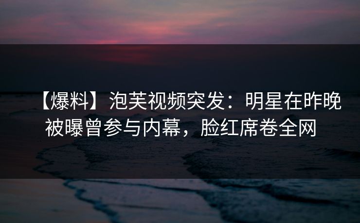【爆料】泡芙视频突发:明星在昨晚被曝曾参与内幕,脸红席卷全网
