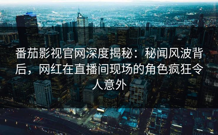 番茄影视官网深度揭秘:秘闻风波背后,网红在直播间现场的角色疯狂令人意外