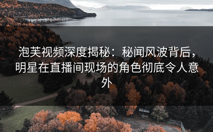 泡芙视频深度揭秘：秘闻风波背后，明星在直播间现场的角色彻底令人意外
