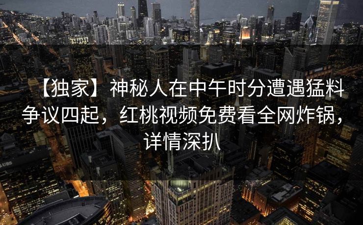 【独家】神秘人在中午时分遭遇猛料争议四起，红桃视频免费看全网炸锅，详情深扒