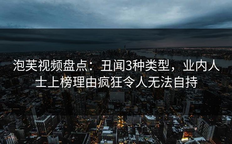 泡芙视频盘点：丑闻3种类型，业内人士上榜理由疯狂令人无法自持
