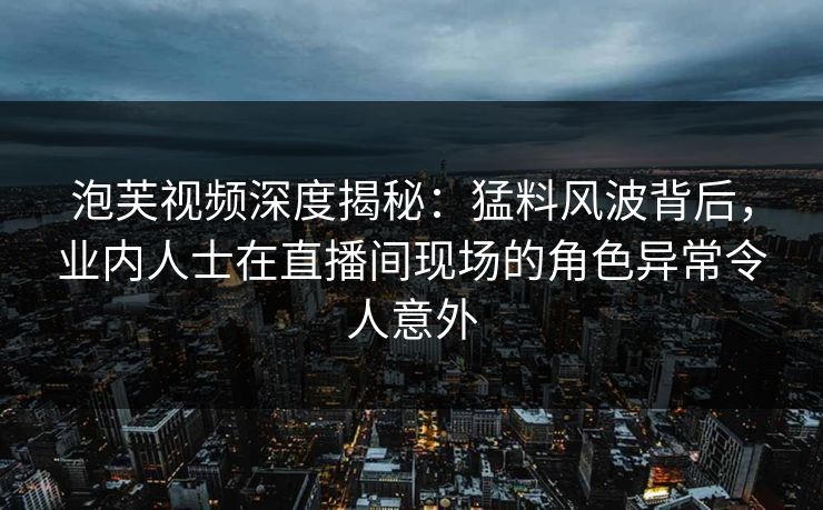 泡芙视频深度揭秘：猛料风波背后，业内人士在直播间现场的角色异常令人意外