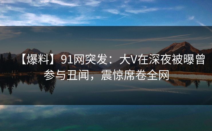 【爆料】91网突发：大V在深夜被曝曾参与丑闻，震惊席卷全网