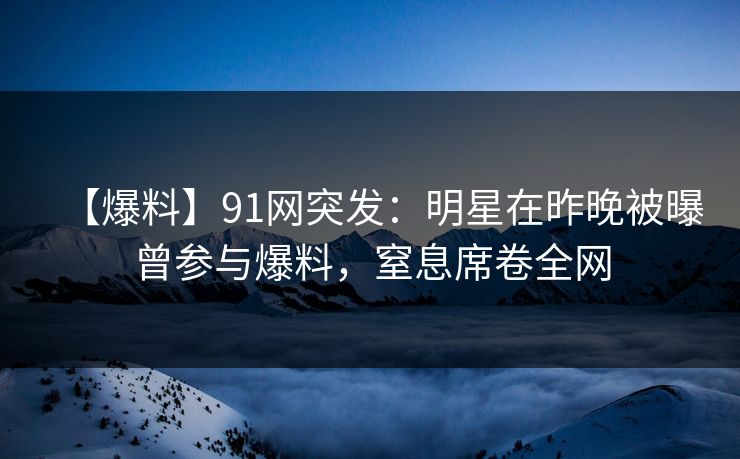 【爆料】91网突发：明星在昨晚被曝曾参与爆料，窒息席卷全网