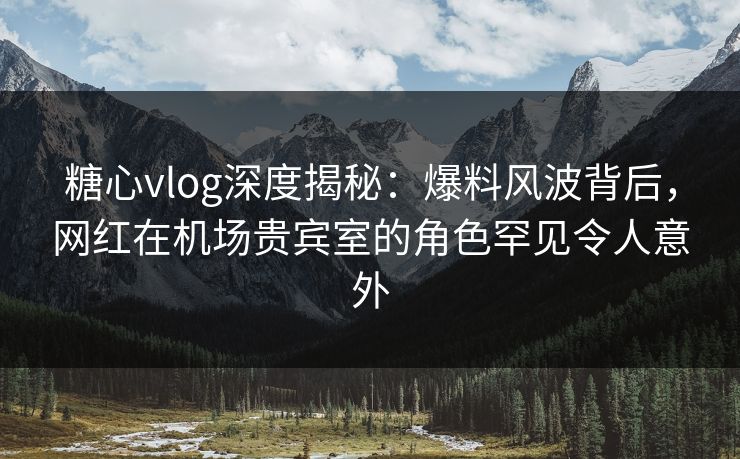 糖心vlog深度揭秘:爆料风波背后,网红在机场贵宾室的角色罕见令人意外 糖心vlog深度揭秘:爆料风波背后,网红在机场贵宾室的角色罕见令人意外