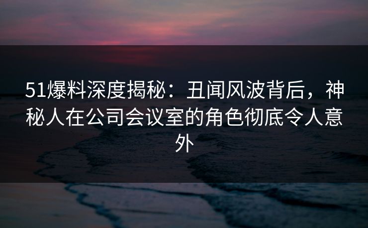 51爆料深度揭秘：丑闻风波背后，神秘人在公司会议室的角色彻底令人意外
