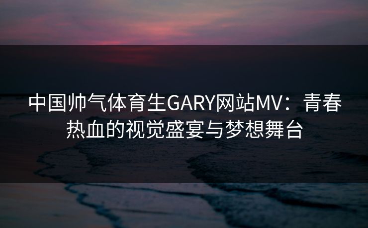 中国帅气体育生GARY网站MV：青春热血的视觉盛宴与梦想舞台